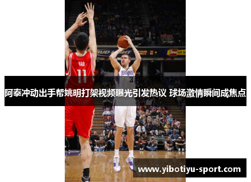 阿泰冲动出手帮姚明打架视频曝光引发热议 球场激情瞬间成焦点