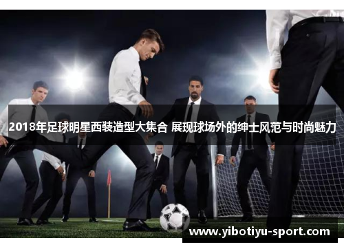 2018年足球明星西装造型大集合 展现球场外的绅士风范与时尚魅力