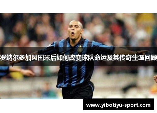罗纳尔多加盟国米后如何改变球队命运及其传奇生涯回顾