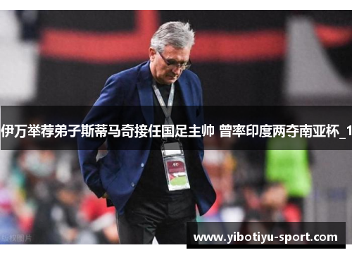 伊万举荐弟子斯蒂马奇接任国足主帅 曾率印度两夺南亚杯_1