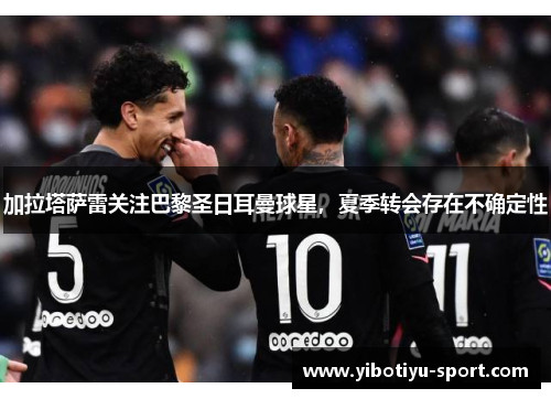 加拉塔萨雷关注巴黎圣日耳曼球星，夏季转会存在不确定性