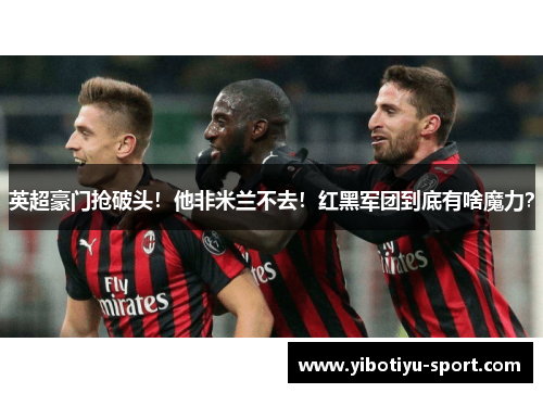 英超豪门抢破头！他非米兰不去！红黑军团到底有啥魔力？